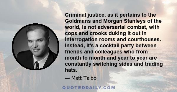 Criminal justice, as it pertains to the Goldmans and Morgan Stanleys of the world, is not adversarial combat, with cops and crooks duking it out in interrogation rooms and courthouses. Instead, it's a cocktail party