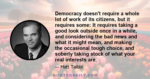 Democracy doesn't require a whole lot of work of its citizens, but it requires some: It requires taking a good look outside once in a while, and considering the bad news and what it might mean, and making the occasional 