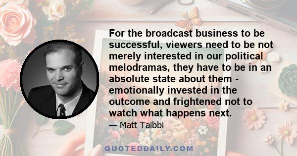 For the broadcast business to be successful, viewers need to be not merely interested in our political melodramas, they have to be in an absolute state about them - emotionally invested in the outcome and frightened not 