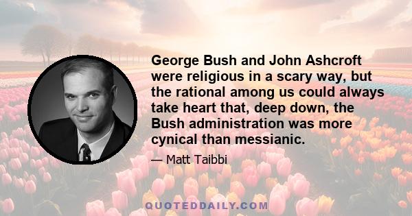 George Bush and John Ashcroft were religious in a scary way, but the rational among us could always take heart that, deep down, the Bush administration was more cynical than messianic.