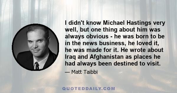 I didn't know Michael Hastings very well, but one thing about him was always obvious - he was born to be in the news business, he loved it, he was made for it. He wrote about Iraq and Afghanistan as places he had always 