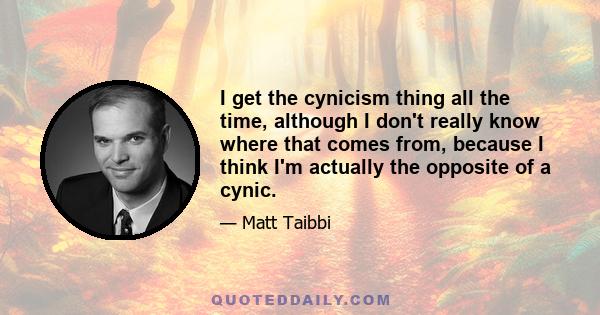 I get the cynicism thing all the time, although I don't really know where that comes from, because I think I'm actually the opposite of a cynic.