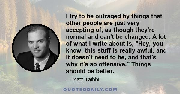 I try to be outraged by things that other people are just very accepting of, as though they're normal and can't be changed. A lot of what I write about is, Hey, you know, this stuff is really awful, and it doesn't need