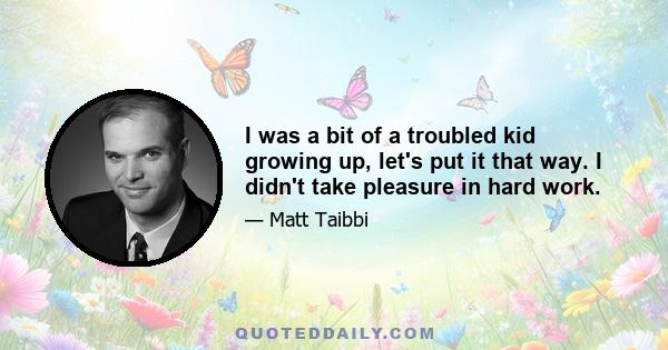 I was a bit of a troubled kid growing up, let's put it that way. I didn't take pleasure in hard work.