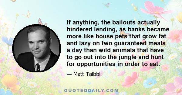 If anything, the bailouts actually hindered lending, as banks became more like house pets that grow fat and lazy on two guaranteed meals a day than wild animals that have to go out into the jungle and hunt for