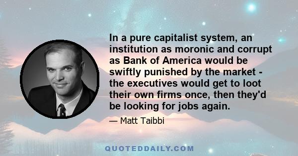 In a pure capitalist system, an institution as moronic and corrupt as Bank of America would be swiftly punished by the market - the executives would get to loot their own firms once, then they'd be looking for jobs