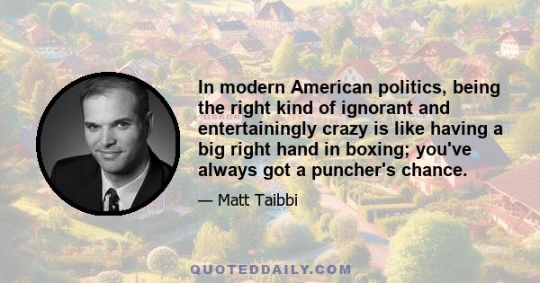 In modern American politics, being the right kind of ignorant and entertainingly crazy is like having a big right hand in boxing; you've always got a puncher's chance.