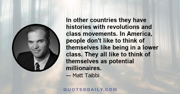 In other countries they have histories with revolutions and class movements. In America, people don't like to think of themselves like being in a lower class. They all like to think of themselves as potential