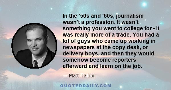 In the '50s and '60s, journalism wasn't a profession. It wasn't something you went to college for - it was really more of a trade. You had a lot of guys who came up working in newspapers at the copy desk, or delivery