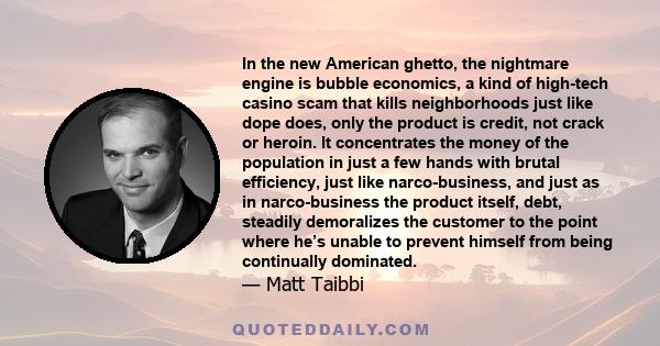 In the new American ghetto, the nightmare engine is bubble economics, a kind of high-tech casino scam that kills neighborhoods just like dope does, only the product is credit, not crack or heroin. It concentrates the