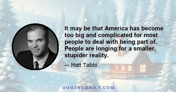 It may be that America has become too big and complicated for most people to deal with being part of. People are longing for a smaller, stupider reality.