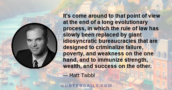 It's come around to that point of view at the end of a long evolutionary process, in which the rule of law has slowly been replaced by giant idiosyncratic bureaucracies that are designed to criminalize failure, poverty, 