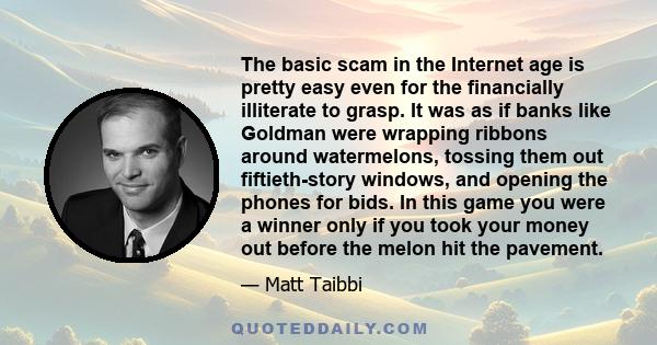 The basic scam in the Internet age is pretty easy even for the financially illiterate to grasp. It was as if banks like Goldman were wrapping ribbons around watermelons, tossing them out fiftieth-story windows, and