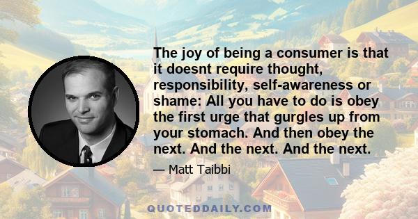 The joy of being a consumer is that it doesnt require thought, responsibility, self-awareness or shame: All you have to do is obey the first urge that gurgles up from your stomach. And then obey the next. And the next.