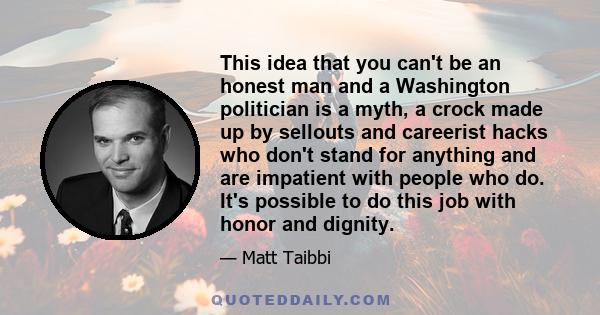 This idea that you can't be an honest man and a Washington politician is a myth, a crock made up by sellouts and careerist hacks who don't stand for anything and are impatient with people who do. It's possible to do