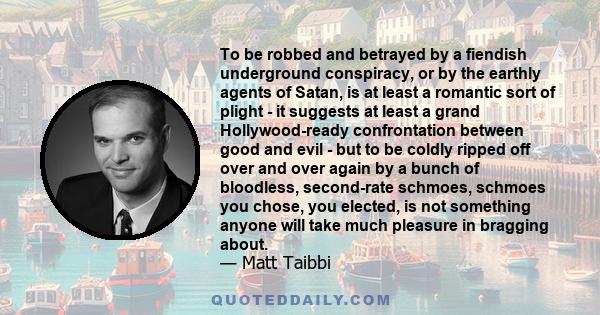 To be robbed and betrayed by a fiendish underground conspiracy, or by the earthly agents of Satan, is at least a romantic sort of plight - it suggests at least a grand Hollywood-ready confrontation between good and evil 