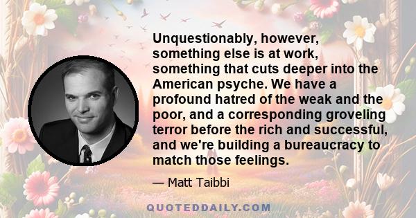 Unquestionably, however, something else is at work, something that cuts deeper into the American psyche. We have a profound hatred of the weak and the poor, and a corresponding groveling terror before the rich and