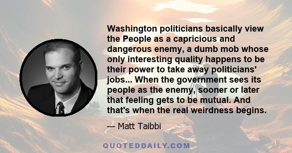 Washington politicians basically view the People as a capricious and dangerous enemy, a dumb mob whose only interesting quality happens to be their power to take away politicians' jobs... When the government sees its