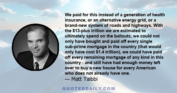 We paid for this instead of a generation of health insurance, or an alternative energy grid, or a brand-new system of roads and highways. With the $13-plus trillion we are estimated to ultimately spend on the bailouts,