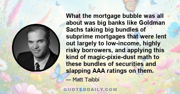 What the mortgage bubble was all about was big banks like Goldman Sachs taking big bundles of subprime mortgages that were lent out largely to low-income, highly risky borrowers, and applying this kind of