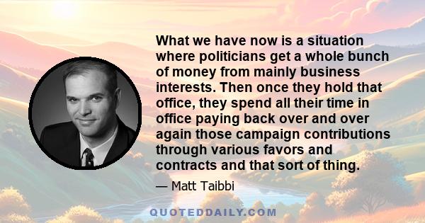 What we have now is a situation where politicians get a whole bunch of money from mainly business interests. Then once they hold that office, they spend all their time in office paying back over and over again those