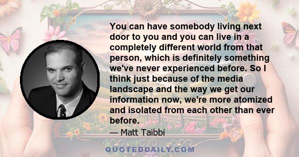 You can have somebody living next door to you and you can live in a completely different world from that person, which is definitely something we've never experienced before. So I think just because of the media