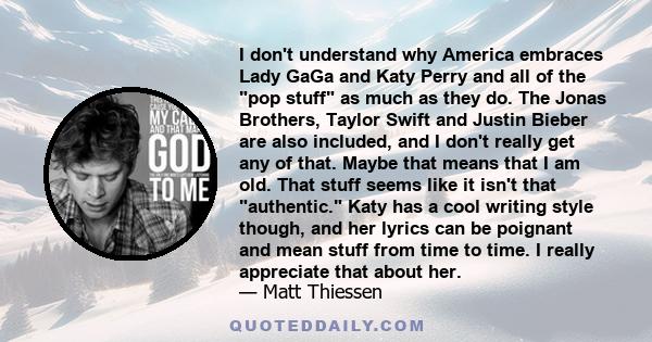 I don't understand why America embraces Lady GaGa and Katy Perry and all of the pop stuff as much as they do. The Jonas Brothers, Taylor Swift and Justin Bieber are also included, and I don't really get any of that.