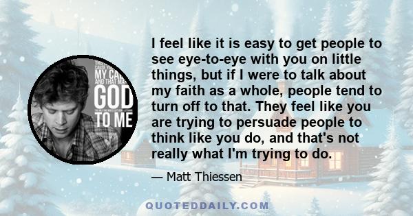 I feel like it is easy to get people to see eye-to-eye with you on little things, but if I were to talk about my faith as a whole, people tend to turn off to that. They feel like you are trying to persuade people to