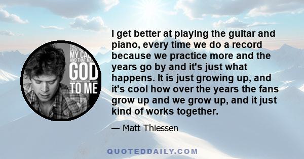 I get better at playing the guitar and piano, every time we do a record because we practice more and the years go by and it's just what happens. It is just growing up, and it's cool how over the years the fans grow up