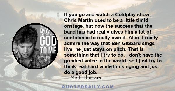 If you go and watch a Coldplay show, Chris Martin used to be a little timid onstage, but now the success that the band has had really gives him a lot of confidence to really own it. Also, I really admire the way that