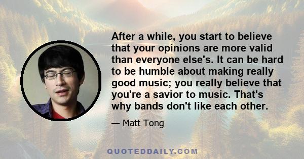 After a while, you start to believe that your opinions are more valid than everyone else's. It can be hard to be humble about making really good music; you really believe that you're a savior to music. That's why bands