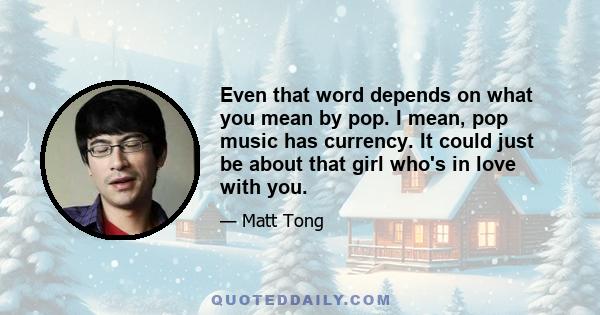 Even that word depends on what you mean by pop. I mean, pop music has currency. It could just be about that girl who's in love with you.