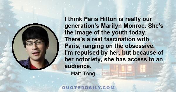 I think Paris Hilton is really our generation's Marilyn Monroe. She's the image of the youth today. There's a real fascination with Paris, ranging on the obsessive. I'm repulsed by her, but because of her notoriety, she 