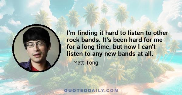 I'm finding it hard to listen to other rock bands. It's been hard for me for a long time, but now I can't listen to any new bands at all.