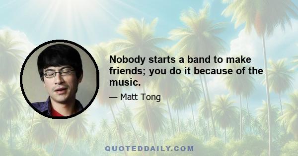 Nobody starts a band to make friends; you do it because of the music.