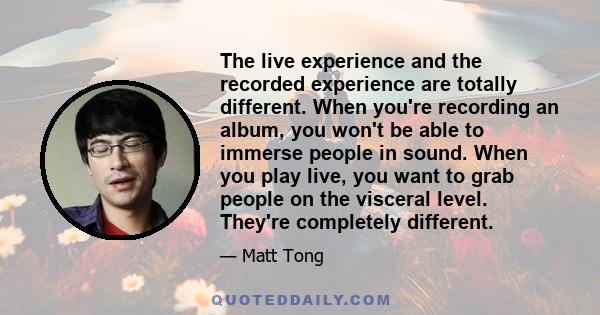 The live experience and the recorded experience are totally different. When you're recording an album, you won't be able to immerse people in sound. When you play live, you want to grab people on the visceral level.