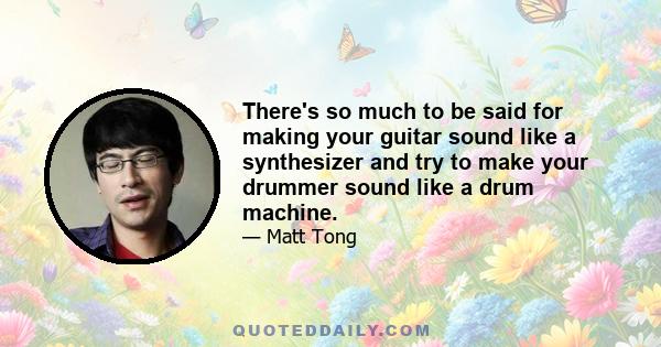 There's so much to be said for making your guitar sound like a synthesizer and try to make your drummer sound like a drum machine.