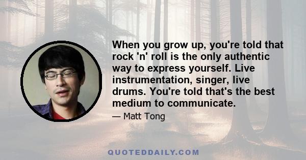 When you grow up, you're told that rock 'n' roll is the only authentic way to express yourself. Live instrumentation, singer, live drums. You're told that's the best medium to communicate.