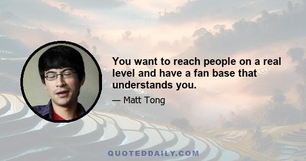 You want to reach people on a real level and have a fan base that understands you.