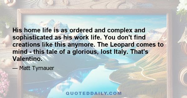 His home life is as ordered and complex and sophisticated as his work life. You don't find creations like this anymore. The Leopard comes to mind - this tale of a glorious, lost Italy. That's Valentino.