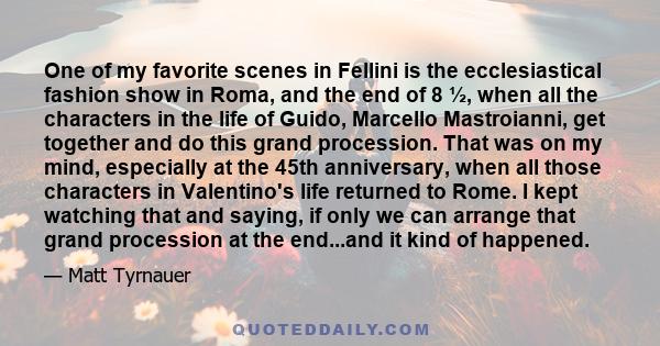 One of my favorite scenes in Fellini is the ecclesiastical fashion show in Roma, and the end of 8 ½, when all the characters in the life of Guido, Marcello Mastroianni, get together and do this grand procession. That