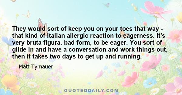 They would sort of keep you on your toes that way - that kind of Italian allergic reaction to eagerness. It's very bruta figura, bad form, to be eager. You sort of glide in and have a conversation and work things out,