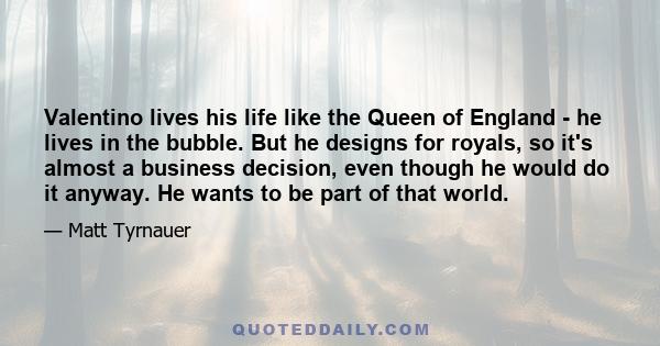 Valentino lives his life like the Queen of England - he lives in the bubble. But he designs for royals, so it's almost a business decision, even though he would do it anyway. He wants to be part of that world.