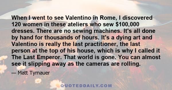 When I went to see Valentino in Rome, I discovered 120 women in these ateliers who sew $100,000 dresses. There are no sewing machines. It's all done by hand for thousands of hours. It's a dying art and Valentino is