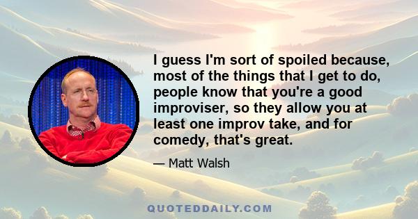 I guess I'm sort of spoiled because, most of the things that I get to do, people know that you're a good improviser, so they allow you at least one improv take, and for comedy, that's great.