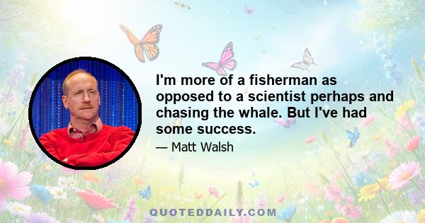 I'm more of a fisherman as opposed to a scientist perhaps and chasing the whale. But I've had some success.