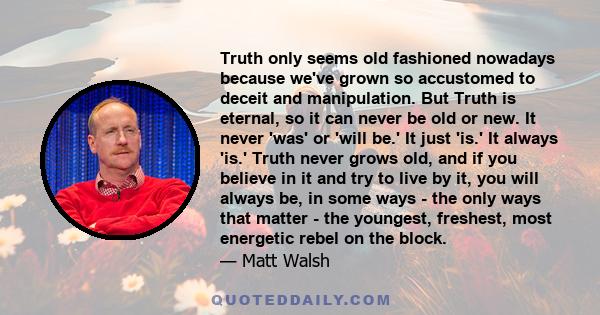 Truth only seems old fashioned nowadays because we've grown so accustomed to deceit and manipulation. But Truth is eternal, so it can never be old or new. It never 'was' or 'will be.' It just 'is.' It always 'is.' Truth 