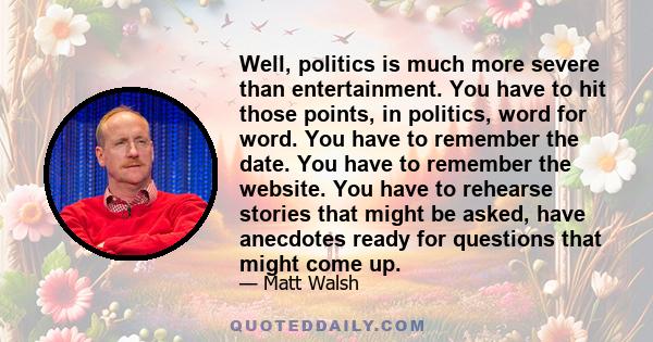 Well, politics is much more severe than entertainment. You have to hit those points, in politics, word for word. You have to remember the date. You have to remember the website. You have to rehearse stories that might