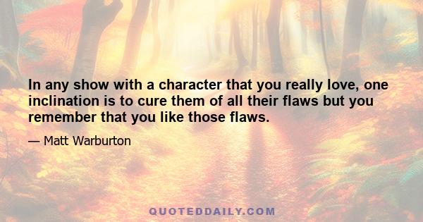 In any show with a character that you really love, one inclination is to cure them of all their flaws but you remember that you like those flaws.