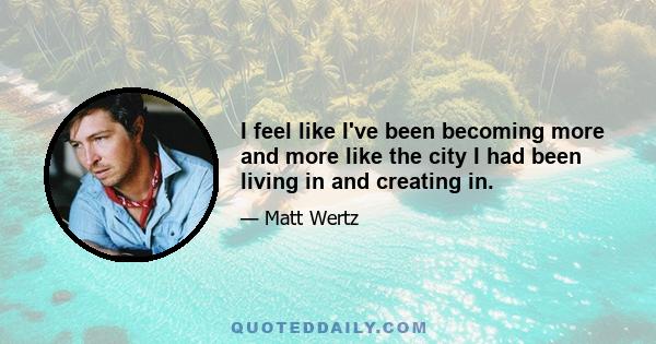 I feel like I've been becoming more and more like the city I had been living in and creating in.